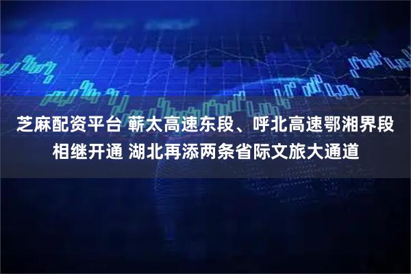 芝麻配资平台 蕲太高速东段、呼北高速鄂湘界段相继开通 湖北再添两条省际文旅大通道
