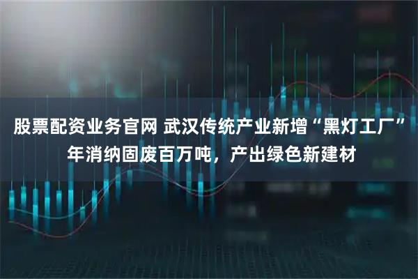 股票配资业务官网 武汉传统产业新增“黑灯工厂” 年消纳固废百万吨，产出绿色新建材