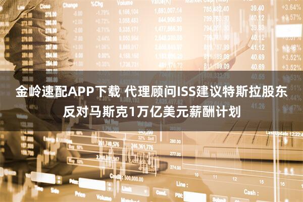金岭速配APP下载 代理顾问ISS建议特斯拉股东反对马斯克1万亿美元薪酬计划