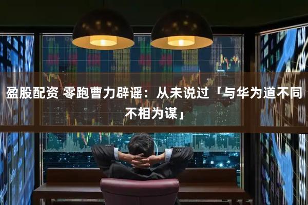 盈股配资 零跑曹力辟谣：从未说过「与华为道不同不相为谋」