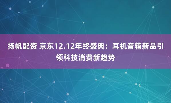 扬帆配资 京东12.12年终盛典：耳机音箱新品引领科技消费新趋势