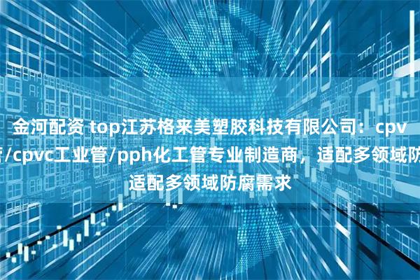 金河配资 top江苏格来美塑胶科技有限公司：cpvc化工管/cpvc工业管/pph化工管专业制造商，适配多领域防腐需求