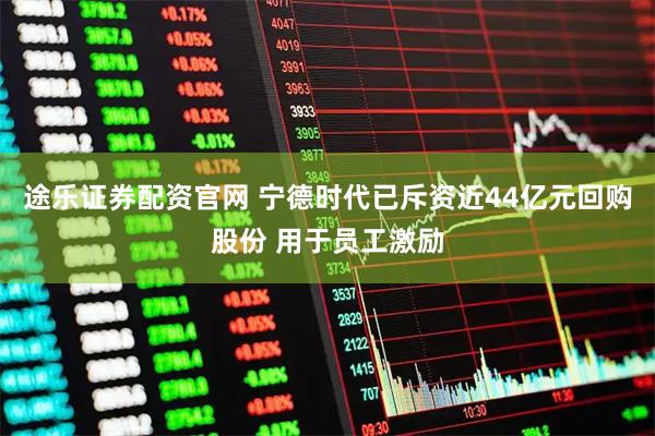 途乐证券配资官网 宁德时代已斥资近44亿元回购股份 用于员工激励