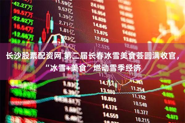 长沙股票配资网 第二届长春冰雪美食荟圆满收官，“冰雪+美食”燃动雪季经济