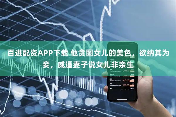百进配资APP下载 他贪图女儿的美色，欲纳其为妾，威逼妻子说女儿非亲生