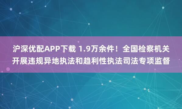 沪深优配APP下载 1.9万余件！全国检察机关开展违规异地执法和趋利性执法司法专项监督