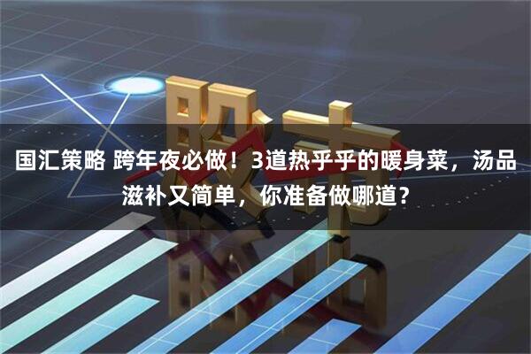 国汇策略 跨年夜必做！3道热乎乎的暖身菜，汤品滋补又简单，你准备做哪道？