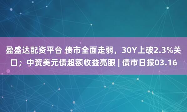 盈盛达配资平台 债市全面走弱，30Y上破2.3%关口；中资美元债超额收益亮眼 | 债市日报03.16