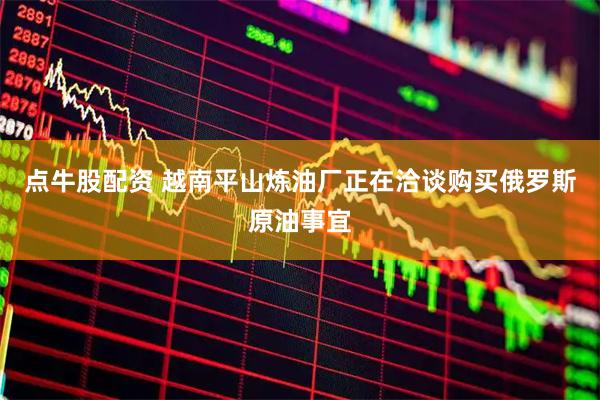 点牛股配资 越南平山炼油厂正在洽谈购买俄罗斯原油事宜
