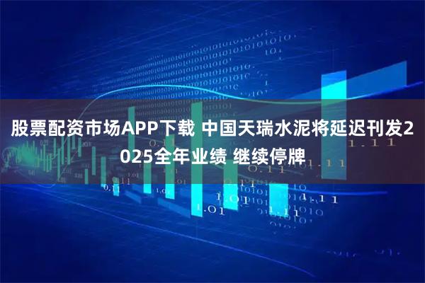 股票配资市场APP下载 中国天瑞水泥将延迟刊发2025全年业绩 继续停牌