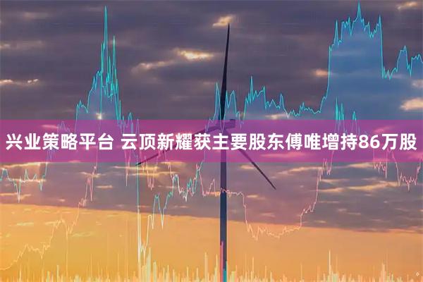 兴业策略平台 云顶新耀获主要股东傅唯增持86万股