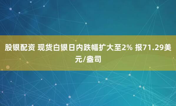 股银配资 现货白银日内跌幅扩大至2% 报71.29美元/盎司