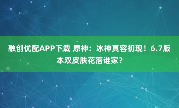 融创优配APP下载 原神：冰神真容初现！6.7版本双皮肤花落谁家？