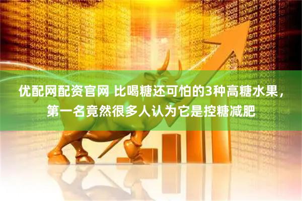 优配网配资官网 比喝糖还可怕的3种高糖水果，第一名竟然很多人认为它是控糖减肥